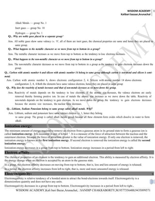 WISDOM ACADEMY 15
                                                                                                               Kalibari bazaar,Arunachal


         Alkali Metals — group No. 1
         Inert gases — group No. 18
        Hydrogen — group No. 1
   Q.. Why are noble gases placed in a separate group?
   Ans. All noble gases show same valency i.e. ‘0’, all of them are inert gases, the chemical properties are same and hence they are placed in
        same group.
   Q.. What happens to the metallic character as we move from top to bottom in a group?
   Ans. The metallic character increases as we move from top to bottom as the tendency to lose electrons increases.
   Q.. What happens to the non-metallic character as we move from top to bottom in a group?
   Ans. The non-metallic character decreases as we move from top to bottom in a group as the tendency to gain electrons decreases down the
        group.
Q.. Carbon with atomic number 6 and silicon with atomic number 14 belong to same group although carbon is non-metal and silicon is semi-
metal.
 Ans. Carbon with atomic number 6, shows electronic configuration 2, 4. Silicon with atomic number 14 shows electronic
        configuration 2, 8, 4.Both the elements have same valence electrons, hence they are placed in same group
 Q.. Why does the reactivity of metals increases and that of non-metals decreases as we move down the group.
   Ans. Reactivity of metals depends on the tendency to lose electrons. If the atomic size increases, the valence electrons are easily
        removed thereby forming positive ion. In case of metals the atomic size increases as we move down the table. Reactivity of
        non-metals depends on the tendency to gain electrons. As we move down the group, the tendency to gain electrons decreases
        because the atomic size increases, the nuclear force decreases.
  Q.. Lithium, Sodium Potassium belong to same group called alkali metals. Why?
   Ans. Lithium, sodium and potassium have same valence electron i.e. 1, hence they belong
        to same group. The group is called alkali metals group because all these elements form oxides which dissolve in water to form
        alkali.
Ionization energy:
The minimum amount of energy required to remove an electron from a gaseous atom in its ground state to form a gaseous ion is
called ionization energy. It is measured in unit of kJmol -1. It is a measure of the force of attraction between the nucleus and the
outermost electron. Stronger the force of attraction, greater is the value of ionization energy. If only one electron is removed, the
ionization energy is known as the first ionization energy. If second electron is removed the ionization energy is called the second
ionization energy.
Ionization energy decreases in a group from top to bottom. Ionization energy increases in a period from left to right.
Electron affinity:
The chemical properties of an element is the tendency to gain an additional electron. This ability is measured by electron affinity. It is
the energy change when an electron is accepted by an atom in the gaseous state.
In a group, the electron affinity decreases on moving from top to bottom, that is, less and less amount of energy is released.
In a period, the electron affinity increases from left to right, that is, more and more amountof energy is released.
Electronegativity:                                                                                                                          9
Electronegativity is relative tendency of a bonded atom to attract the bond-electrons towards itself. Electronegativity is a
dimensionless quantity and does not have any units.
Electronegativity decreases in a group from top to bottom. Electronegativity increases in a period from left to right..
          WISDOM ACADEMY,Kali bari Bazar,Arunachal, | SANDIP CHAKRABORTY,M:9577556400,9435899571
 