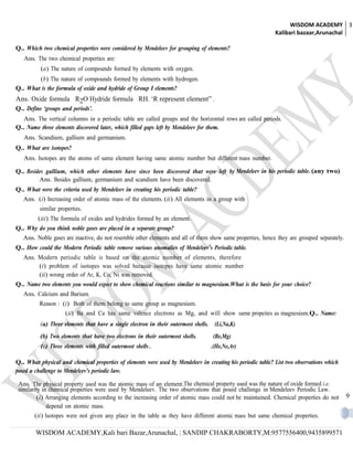 WISDOM ACADEMY 3
                                                                                                             Kalibari bazaar,Arunachal

Q.. Which two chemical properties were considered by Mendeleev for grouping of elements?
   Ans. The two chemical properties are:
          (a) The nature of compounds formed by elements with oxygen.
        (b) The nature of compounds formed by elements with hydrogen.
Q.. What is the formula of oxide and hydride of Group I elements?
Ans. Oxide formula R2O Hydride formula RH. ‘R represent element” .
Q.. Define ‘groups and periods’.
   Ans. The vertical columns in a periodic table are called groups and the horizontal rows are called periods.
Q.. Name three elements discovered later, which filled gaps left by Mendeleev for them.
   Ans. Scandium, gallium and germanium.
Q.. What are isotopes?
   Ans. Isotopes are the atoms of same element having same atomic number but different mass number.

Q.. Besides gallium, which other elements have since been discovered that were left by Mendeleev in his periodic table. (any two)
         Ans. Besides gallium, germanium and scandium have been discovered.
Q.. What were the criteria used by Mendeleev in creating his periodic table?
   Ans. (i) Increasing order of atomic mass of the elements. (ii) All elements in a group with
          similar properties.
         (iii) The formula of oxides and hydrides formed by an element.
Q.. Why do you think noble gases are placed in a separate group?
   Ans. Noble gases are inactive, do not resemble other elements and all of them show same properties, hence they are grouped separately.
Q.. How could the Modern Periodic table remove various anomalies of Mendeleev’s Periodic table.
   Ans. Modern periodic table is based on the atomic number of elements, therefore
        (i) problem of isotopes was solved because isotopes have same atomic number
        (ii) wrong order of Ar, K, Co, Ni was removed.
Q.. Name two elements you would expect to show chemical reactions similar to magnesium.What is the basis for your choice?
   Ans. Calcium and Barium.
          Reason : (i) Both of them belong to same group as magnesium.
                     (ii) Ba and Ca has same valence electrons as Mg, and will show same propeites as magnesium.Q.. Name:
          (a) Three elements that have a single electron in their outermost shells.    (Li,Na,K)
          (b) Two elements that have two electrons in their outermost shells.         (Be,Mg)
          (c) Three elements with filled outermost shells .                           .(He,Ne,Ar)

Q.. What physical and chemical properties of elements were used by Mendeleev in creating his periodic table? List two observations which
posed a challenge to Mendeleev’s periodic law.

 Ans. The physical property used was the atomic mass of an element.The chemical property used was the nature of oxide formed i.e.
 similarity in chemical properties were used by Mendeleev. The two observations that posed challenge in Mendeleev Periodic Law.
         (i) Arranging elements according to the increasing order of atomic mass could not be maintained. Chemical properties do not        9
              depend on atomic mass.
       (ii) Isotopes were not given any place in the table as they have different atomic mass but same chemical properties.

        WISDOM ACADEMY,Kali bari Bazar,Arunachal, | SANDIP CHAKRABORTY,M:9577556400,9435899571
 