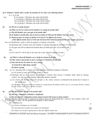 WISDOM ACADEMY 4
                                                                                                                   Kalibari bazaar,Arunachal

Q: Use Mendeleev’s Periodic table to predict the formulae for the oxides of the following elements:
          K, C, Al, Si, Ba
 Ans              K is in group 1. Therefore, the oxide will be K 2O.
                  C is in group 4. Therefore, the oxide will be CO 2.
                  Al is in group 3. Therefore, the oxide will be Al2O3.
                   Si is in group 4. Therefore, the oxide will be SiO 2

Q..       (a) Why do we classify elements?
          (b) What were the two criteria used by Mendeleev in creating his periodic table?
          (c) Why did Mendeleev leave some gaps in his periodic table?
          (d) In Mendeleev’s periodic table, why was there no mention of Noble gases like Helium, Neon and Argon?
          (e) Would you place two isotopes of chlorine Cl-35 and Cl-37 in different slots because
              of their different atomic masses or in the same slot because their chemical properties are the same? Justify your answers.
   Ans. (a) Classification is done to study the properties of elements conveniently.
          (b) Increasing order of atomic mass and similarity in chemical properties i.e. the nature of oxide formed.
          (c) The gaps were left for undiscovered elements then. (d) Noble gases were not invented at that
          time.
          (e) Cl-35 and Cl-37 will be kept in the same slot as there chemical properties are same.

 Q..        (a) Which 2 criteria did Mendeleev use to classify the elements in his table.
           (b) Why could no fixed position be given to hydrogen in Mendeleev’s Periodic table.
           (c) How and why does the atomic size vary as you go:
               (i) From left to right along a period.
              (ii) Down a group.
   Ans.    (a) (i) Increasing order of atomic mass and similarities in chemical properties of elements.
              (ii) The formula of oxides and hydroxides formed by elements.
           (b) Hydrogen had no fixed position in Mendeleev’s Periodic table because it resembles alkali metal by forming
               positive ions and resembles halogens by forming diatomic molecule.
           (c) (i) Atomic size decreases from left to right, as the valence electrons are attracted by the nucleus due to increase in
                   the nuclear force.
              (ii) The atomic size increases from top to bottom in a group because the number of shells keep on increasing therefore distance
              between nucleus and valence electrons increases.


Q..       (a) Why did Mendeleev left gaps in his periodic table?
          (b) State any 3 limitations of Mendeleev’s classification.
          (c) How does electronic configuration of atoms change in period with increase in atomic number?
   Ans. (a) Mendeleev left some gaps for undiscovered elements, because he predicted that there would be such elements which will
   fit in the gaps in future. He also predicted the properties of these elements.
          (b) 3 limitations are:
                                                                                                                                                9
               (i) Position of hydrogen was not justified.
              (ii) Increasing order of atomic mass could not be maintained.
             (iii) Isotopes were not given separate place as they have different atomic mass.
          WISDOM ACADEMY,Kali bari Bazar,Arunachal, | SANDIP CHAKRABORTY,M:9577556400,9435899571
 