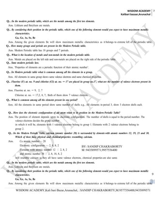 WISDOM ACADEMY 7
                                                                                                              Kalibari bazaar,Arunachal

Q.. In the modern periodic table, which are the metals among the first ten elements.
 Ans. Lithium and Berylium are metals.
Q.. By considering their position in the periodic table, which one of the following elements would you expect to have maximum metallic
       characteristics.
        Ga, Ge, As, Se, Be
 Ans. Among the given elements Be will show maximum metallic characteristics as it belongs to extreme left of the periodic table.
Q.. How many groups and periods are present in the Modern Periodic table.
 Ans. Modern Periodic table has 18 groups and 7 periods.
Q.. What is the location of metals and non-metals in the modern periodic table.
 Ans. Metals are placed on the left side and non-metals are placed on the right side of the periodic table.
Q.. State modern periodic law.
 Ans. ‘Properties of elements are a periodic function of their atomic number’.
Q.. In Modern periodic table what is common among all the elements in a group.
 Ans. All elements in same group shows same valence electrons and same chemical properties.
Q.. Fluorine (F) at. no. 9 and chlorine (Cl) at. no. = 17 are placed in group no.17, what are the number of valence electrons present in
       them.
 Ans. Fluorine at. no. = 9, 2, 7
        Chlorine at. no. = 17,2, 8, 7, Both of them show 7 valence electron.
Q.. What is common among all the elements present in one period?
 Ans. All the elements in same period show same number of shells e.g., All elements in period 3, show 3 electron shells each.

 Q.. How does the electronic configuration of an atom relate to its position in the Modern Periodic Table?
 Ans. The position of element depends upon its electronic configuration. The number of shells is equal to the period number. The
      valence electrons decides the group number
      in which it will be, elements with 1 valence electrons belong to group 1. Elements with 2 valence electrons belong to
        group 2.
 Q.. In the Modern Periodic Table, calcium (atomic number 20) is surrounded by elements with atomic numbers 12, 19, 21 and 38.
       Which of these have physical and chemical properties resembling calcium.
 Ans.        Ca atomic number— 20
             Electronic configuration — 2, 8, 8, 2                       BY: SANDIP CHAKRABORTY
            Elements with atomic number 12  2, 8, 2                  M :9435899571,9957556400
            and atomic number 38  2, 8, 18, 8, 2
        will resemble calcium as they all have same valence electrons, chemical properties are also same.
Q.. In the modern periodic table, which are the metals among the first ten elements.
 Ans. Lithium and Berylium are metals.
Q.. By considering their position in the periodic table, which one of the following elements would you expect to have maximum metallic
       characteristics.                                                                                                                    9
        Ga, Ge, As, Se, Be
 Ans. Among the given elements Be will show maximum metallic characteristics as it belongs to extreme left of the periodic table.

         WISDOM ACADEMY,Kali bari Bazar,Arunachal, | SANDIP CHAKRABORTY,M:9577556400,9435899571
 