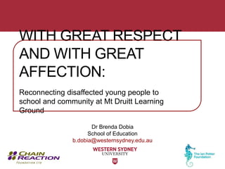 Dr Brenda Dobia
School of Education
b.dobia@westernsydney.edu.au
WITH GREAT RESPECT
AND WITH GREAT
AFFECTION:
Reconnecting disaffected young people to
school and community at Mt Druitt Learning
Ground
 
