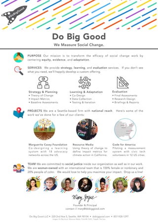 Do Big Good
We Measure Social Change.
PURPOSE Our mission is to transform the efficacy of social change work by
centering equity, evidence, and adaptation.
SERVICES We provide strategy, learning, and evaluation services. If you don’t see
what you need, we’ll happily develop a custom offering.
PROJECTS We are a Seattle-based firm with national reach. Here’s some of the
work we’ve done for a few of our clients:
TEAM We are committed to social justice inside our organization as well as in our work.
We are woman-owned with an international team that is 100% female or nonbinary and
28% people of color. We would love to help you maximize your impact. Drop us a line!
Do Big Good LLC • 220 2nd Ave S, Seattle, WA 98104 • dobiggood.com • 857-928-1297
images: Do Big Good, Resource Media, Flickr/Mr.TinDC, Freepik, Flat Icon
Code for America
Piloting a measurement
system with civic tech
volunteers in 12 US cities.
Resource Media
Using theory of change to
define impact metrics for
climate action in California.
Marguerite Casey Foundation
C o - d e s i g n i n g a l e a r n i n g
system with 18 advocacy
networks across the US.
Strategy & Planning
• Theory of Change
• Impact Metrics
• Baseline Assessments
Learning & Adaptation
• Co-Design
• Data Collection
• Testing & Iteration
Evaluation
• Final Assessments
• Research Design
• Briefings & Reports
Founder & Principal
contact // mary@dobiggood.com
 