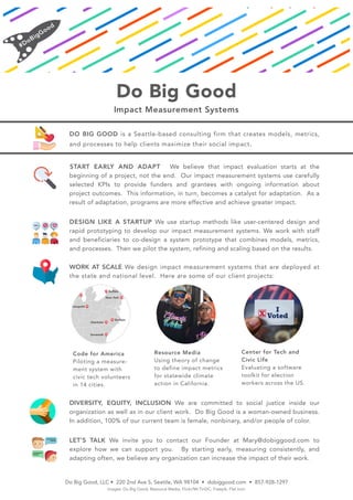 Do Big Good
Impact Measurement Systems
DO BIG GOOD is a Seattle-based consulting firm that creates models, metrics,
and processes to help clients maximize their social impact.
START EARLY AND ADAPT We believe that impact evaluation starts at the
beginning of a project, not the end. Our impact measurement systems use carefully
selected KPIs to provide funders and grantees with ongoing information about
project outcomes. This information, in turn, becomes a catalyst for adaptation. As a
result of adaptation, programs are more effective and achieve greater impact.
DESIGN LIKE A STARTUP We use startup methods like user-centered design and
rapid prototyping to develop our impact measurement systems. We work with staff
and beneficiaries to co-design a system prototype that combines models, metrics,
and processes. Then we pilot the system, refining and scaling based on the results.
WORK AT SCALE We design impact measurement systems that are deployed at
the state and national level. Here are some of our client projects:
DIVERSITY, EQUITY, INCLUSION We are committed to social justice inside our
organization as well as in our client work. Do Big Good is a woman-owned business.
In addition, 100% of our current team is female, nonbinary, and/or people of color.
LET’S TALK We invite you to contact our Founder at Mary@dobiggood.com to
explore how we can support you. By starting early, measuring consistently, and
adapting often, we believe any organization can increase the impact of their work.
Do Big Good, LLC • 220 2nd Ave S, Seattle, WA 98104 • dobiggood.com • 857-928-1297
images: Do Big Good, Resource Media, Flickr/Mr.TinDC, Freepik, Flat Icon
Code for America
Piloting a measure-
ment system with
civic tech volunteers
in 14 cities.
Resource Media
Using theory of change
to define impact metrics
for statewide climate
action in California.
Center for Tech and
Civic Life
Evaluating a software
toolkit for election
workers across the US.
 