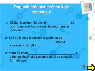 1. Oksidi, kiseline, hidroksidi i ____________ se 
obično navode kao najvažnija neorganska 
jedinjenja. 
2. Soli su jonska jedinjenja izgradjena od 
________________________ i anjona 
kiselinskog ostatka. 
3. Mora se znati __________________________ i 
valenca kiselinskog ostatka da bi se sastavila 
formula soli. 
 