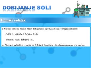 1. Navesti kako se naziva način dobijanja soli prikazan sledećom jednačinom: 
Ca(OH)₂ + H₂SO₄ → CaSO₄ + 2H₂O 
Napisati naziv dobijene soli. 
2. Napisati jednačine reakcija za dobijanje kalcijum-hlorida na najmanje dva načina. 
 