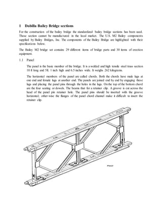 1 Dobilla Bailey Bridge sections
For the construction of the bailey bridge the standardized bailey bridge sections has been used.
Those section cannot be manufactured in the local market. The U.S. M2 Bailey components
supplied by Bailey Bridges, Inc. The components of the Bailey Bridge are highlighted with their
specifications below.
The Bailey M2 bridge set contains 29 different items of bridge parts and 30 items of erection
equipment.
1.1 Panel
The panel is the basic member of the bridge. It is a welded and high tensile steel truss section
10 ft long and 5ft. 1 inch high and 6.5 inches wide. It weighs 262 kilograms.
The horizontal members of the panel are called chords. Both the chords have male lugs at
one end and female lugs at another end. The panels are joined end by end by engaging these
lugs and placing the panel pins through the holes in the lugs. On the top of the bottom chord
are the four seating or dowels. The beams that for a retainer clip. A groove is cut across the
head of the panel pin retainer hole. The panel pins should be inserted with the groove
horizontal; other-wise the flanges of the panel chord channel make it difficult to insert the
retainer clip.
 