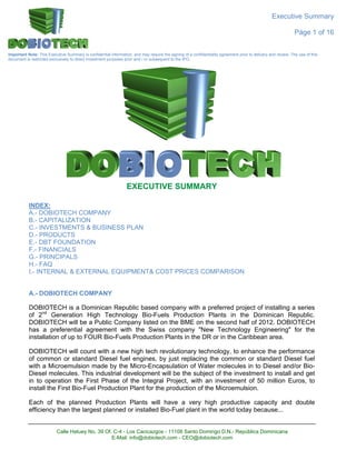 Executive Summary

                                                                                                                                                               Páge 1 of 16


Important Note: This Executive Summary is confidential information, and may require the signing of a confidentiality agreement prior to delivery and review. The use of this
document is restricted exclusively to direct investment purposes prior and / or subsequent to the IPO.




                                                                 EXECUTIVE SUMMARY

           INDEX:
           A.- DOBIOTECH COMPANY
           B.- CAPITALIZATION
           C.- INVESTMENTS & BUSINESS PLAN
           D.- PRODUCTS
           E.- DBT FOUNDATION
           F.- FINANCIALS
           G.- PRINCIPALS
           H.- FAQ
           I.- INTERNAL & EXTERNAL EQUIPMENT& COST PRICES COMPARISON


           A.- DOBIOTECH COMPANY

           DOBIOTECH is a Dominican Republic based company with a preferred project of installing a series
           of 2nd Generation High Technology Bio-Fuels Production Plants in the Dominican Republic.
           DOBIOTECH will be a Public Company listed on the BME on the second half of 2012. DOBIOTECH
           has a preferential agreement with the Swiss company "New Technology Engineering" for the
           installation of up to FOUR Bio-Fuels Production Plants in the DR or in the Caribbean area.

           DOBIOTECH will count with a new high tech revolutionary technology, to enhance the performance
           of common or standard Diesel fuel engines, by just replacing the common or standard Diesel fuel
           with a Microemulsion made by the Micro-Encapsulation of Water molecules in to Diesel and/or Bio-
           Diesel molecules. This industrial development will be the subject of the investment to install and get
           in to operation the First Phase of the Integral Project, with an investment of 50 million Euros, to
           install the First Bio-Fuel Production Plant for the production of the Microemulsion.

           Each of the planned Production Plants will have a very high productive capacity and double
           efficiency than the largest planned or installed Bio-Fuel plant in the world today because...


                          Calle Hatuey No. 39 Of. C-4 - Los Cacicazgos - 11108 Santo Domingo D.N.- República Dominicana
                                                 E-Mail: info@dobiotech.com - CEO@dobiotech.com
 