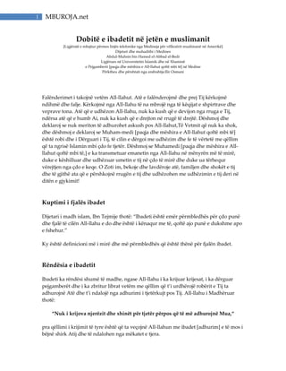 1 MBUROJA.net
Dobitë e ibadetit në jetën e muslimanit
[Ligjëratë e mbajtur përmes linjës telefonike nga Medineja për vëllezërit muslimanë në Amerikë]
Dijetari dhe muhadithi i Medines
Abdul-Muhsin bin Hamed el-Abbad el-Bedr
Ligjërues në Universitetin Islamik dhe në Xhaminë
e Pejgamberit [paqja dhe mëshira e All-llahut qoftë mbi të] në Medine
Përktheu dhe përshtati nga arabishtja:Ilir Osmani
Falënderimet i takojnë vetëm All-llahut. Atë e falënderojmë dhe prej Tij kërkojmë
ndihmë dhe falje. Kërkojmë nga All-llahu të na mbrojë nga të këqijat e shpirtrave dhe
veprave tona. Atë që e udhëzon All-llahu, nuk ka kush që e devijon nga rruga e Tij,
ndërsa atë që e humb Ai, nuk ka kush që e drejton në rrugë të drejtë. Dëshmoj dhe
deklaroj se nuk meriton të adhurohet askush pos All-llahut,Të Vetmit që nuk ka shok,
dhe dëshmoj e deklaroj se Muham-medi [paqja dhe mëshira e All-llahut qoftë mbi të]
është robi dhe i Dërguari i Tij, të cilin e dërgoi me udhëzim dhe fe të vërtetë me qëllim
që ta ngrisë Islamin mbi çdo fe tjetër. Dëshmoj se Muhamedi [paqja dhe mëshira e All-
llahut qoftë mbi të,] e ka transmetuar emanetin nga All-llahu në mënyrën më të mirë,
duke e këshilluar dhe udhëzuar umetin e tij në çdo të mirë dhe duke ua tërhequr
vërejtjen nga çdo e keqe. O Zoti im, bekoje dhe lavdëroje atë, familjen dhe shokët e tij
dhe të gjithë ata që e përshkojnë rrugën e tij dhe udhëzohen me udhëzimin e tij deri në
ditën e gjykimit!
Kuptimi i fjalës ibadet
Dijetari i madh islam, Ibn Tejmije thotë: “Ibadeti është emër përmbledhës për çdo punë
dhe fjalë të cilën All-llahu e do dhe është i kënaqur me të, qoftë ajo punë e dukshme apo
e fshehur.”
Ky është definicioni më i mirë dhe më përmbledhës që është thënë për fjalën ibadet.
Rëndësia e ibadetit
Ibadeti ka rëndësi shumë të madhe, ngase All-llahu i ka krijuar krijesat, i ka dërguar
pejgamberët dhe i ka zbritur librat vetëm me qëllim që t’i urdhërojë robërit e Tij ta
adhurojnë Atë dhe t’i ndalojë nga adhurimi i tjetërkujt pos Tij. All-llahu i Madhëruar
thotë:
“Nuk i krijova njerëzit dhe xhinët për tjetër përpos që të më adhurojnë Mua,“
pra qëllimi i krijimit të tyre është që ta veçojnë All-llahun me ibadet [adhurim] e të mos i
bëjnë shirk Atij dhe të ndalohen nga mëkatet e tjera.
 