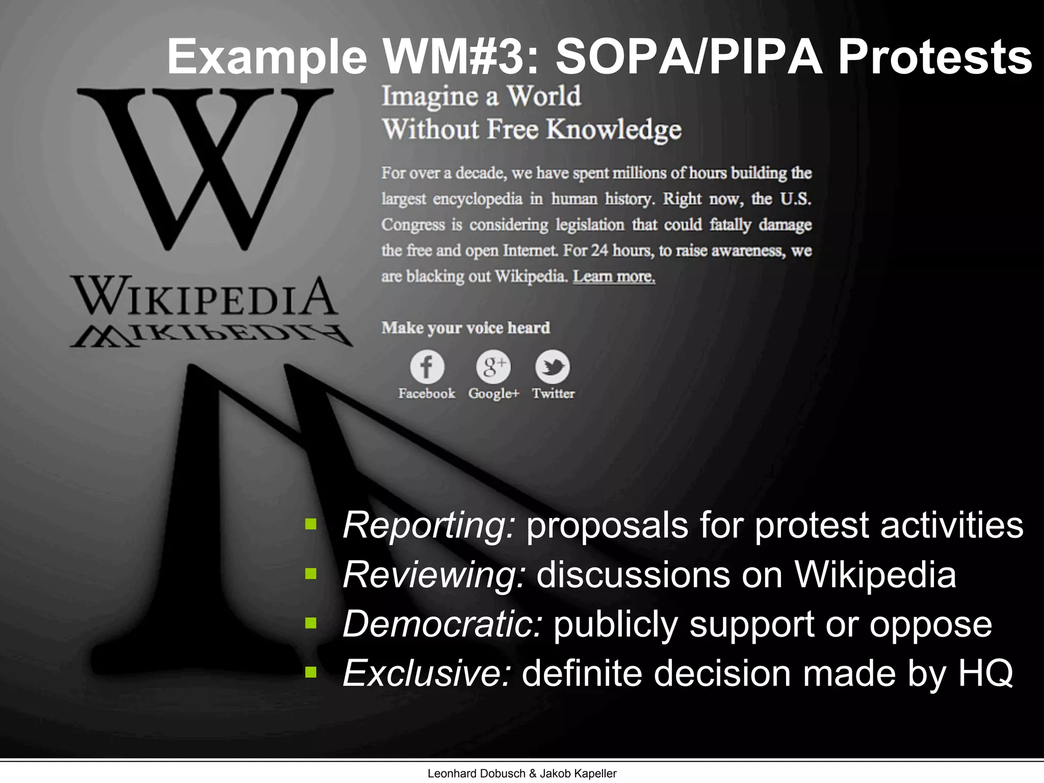 Example WM#3: SOPA/PIPA Protests
Leonhard Dobusch & Jakob Kapeller
§  Reporting: proposals for protest activities
§  Reviewing: discussions on Wikipedia
§  Democratic: publicly support or oppose
§  Exclusive: definite decision made by HQ
 