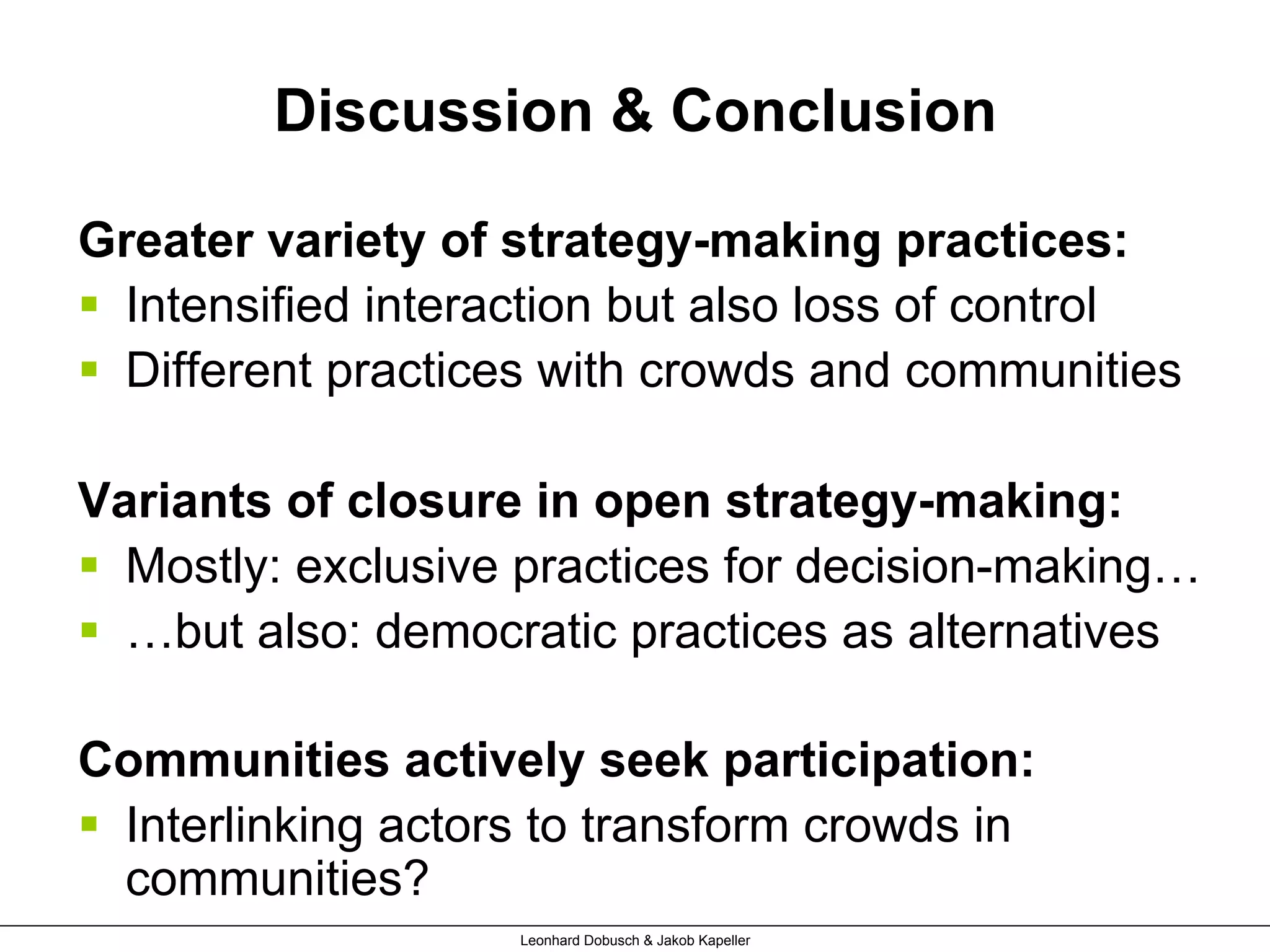 Discussion & Conclusion
Greater variety of strategy-making practices:
§  Intensified interaction but also loss of control
§  Different practices with crowds and communities
Variants of closure in open strategy-making:
§  Mostly: exclusive practices for decision-making…
§  …but also: democratic practices as alternatives
Communities actively seek participation:
§  Interlinking actors to transform crowds in
communities?
Leonhard Dobusch & Jakob Kapeller
 