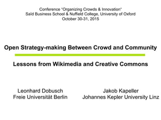 Open Strategy-making Between Crowd and Community
Lessons from Wikimedia and Creative Commons
Conference “Organizing Crowds & Innovation“
Saïd Business School & Nuffield College, University of Oxford
October 30-31, 2015
Leonhard Dobusch
Freie Universität Berlin
Jakob Kapeller
Johannes Kepler University Linz
 