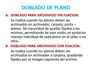 DOBLADO DE PLANO
A. DOBLADO PARA ARCHIVADO SIN FIJACION:
Se realiza cuando los planos deben ser
archivados en archivador, carpeta, porta –
planos. Sin necesidad de quedar fijados a los
mismos, permitiendo de este modo un posterior
manejo individual de cada plano en el taller o en
obra.
B. DOBLADO PARA ARCHIVADO CON FIJACION:
Se realiza cuando los planos deben ser
archivados en archivador o carpeta, quedando
fijados por el margen izquierdo del archivo.
 