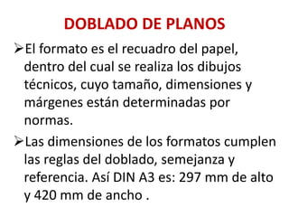 DOBLADO DE PLANOS
➢El formato es el recuadro del papel,
dentro del cual se realiza los dibujos
técnicos, cuyo tamaño, dimensiones y
márgenes están determinadas por
normas.
➢Las dimensiones de los formatos cumplen
las reglas del doblado, semejanza y
referencia. Así DIN A3 es: 297 mm de alto
y 420 mm de ancho .
 