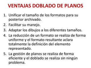 VENTAJAS DOBLADO DE PLANOS
1. Unificar el tamaño de los formatos para su
posterior archivado.
2. Facilitar su manejo.
3. Adaptar los dibujos a los diferentes tamaños.
4. La reducción de un formato se realiza de forma
uniforme y el formato resultante aclara
totalmente la definición del elemento
representado.
5. La gestión de planos se realiza de forma
eficiente y el doblado se realiza sin ningún
problema.
 