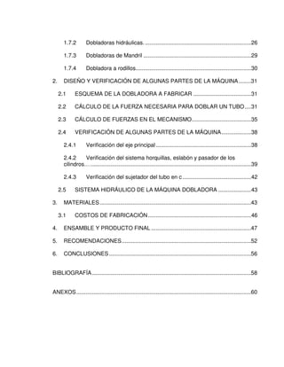 1.7.2 Dobladoras hidráulicas.....................................................................26
1.7.3 Dobladoras de Mandril .....................................................................29
1.7.4 Dobladora a rodillos..........................................................................30
2. DISEÑO Y VERIFICACIÓN DE ALGUNAS PARTES DE LA MÁQUINA........31
2.1 ESQUEMA DE LA DOBLADORA A FABRICAR .....................................31
2.2 CÁLCULO DE LA FUERZA NECESARIA PARA DOBLAR UN TUBO....31
2.3 CÁLCULO DE FUERZAS EN EL MECANISMO......................................35
2.4 VERIFICACIÓN DE ALGUNAS PARTES DE LA MÁQUINA...................38
2.4.1 Verificación del eje principal.............................................................38
2.4.2 Verificación del sistema horquillas, eslabón y pasador de los
cilindros….......................................................................................................39
2.4.3 Verificación del sujetador del tubo en c............................................42
2.5 SISTEMA HIDRÁULICO DE LA MÁQUINA DOBLADORA .....................43
3. MATERIALES.................................................................................................43
3.1 COSTOS DE FABRICACIÓN..................................................................46
4. ENSAMBLE Y PRODUCTO FINAL ................................................................47
5. RECOMENDACIONES...................................................................................52
6. CONCLUSIONES...........................................................................................56
BIBLIOGRAFÍA......................................................................................................58
ANEXOS................................................................................................................60
 