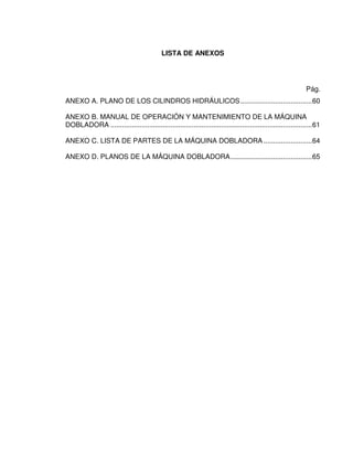 LISTA DE ANEXOS
Pág.
ANEXO A. PLANO DE LOS CILINDROS HIDRÁULICOS.....................................60
ANEXO B. MANUAL DE OPERACIÓN Y MANTENIMIENTO DE LA MÁQUINA
DOBLADORA ........................................................................................................61
ANEXO C. LISTA DE PARTES DE LA MÁQUINA DOBLADORA .........................64
ANEXO D. PLANOS DE LA MÁQUINA DOBLADORA..........................................65
 