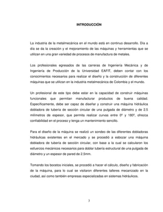 3
INTRODUCCIÓN
La industria de la metalmecánica en el mundo está en continuo desarrollo. Día a
día se da la creación y el mejoramiento de las máquinas y herramientas que se
utilizan en una gran variedad de procesos de manufactura de metales.
Los profesionales egresados de las carreras de Ingeniería Mecánica y de
Ingeniería de Producción de la Universidad EAFIT, deben contar con los
conocimientos necesarios para realizar el diseño y la construcción de diferentes
máquinas que se utilizan en la industria metalmecánica de Colombia y el mundo.
Un profesional de este tipo debe estar en la capacidad de construir máquinas
funcionales que permitan manufacturar productos de buena calidad.
Específicamente, debe ser capaz de diseñar y construir una máquina hidráulica
dobladora de tubería de sección circular de una pulgada de diámetro y de 2.5
milímetros de espesor, que permita realizar curvas entre 0º y 180º, ofrezca
confiabilidad en el proceso y tenga un mantenimiento sencillo.
Para el diseño de la máquina se realizó un sondeo de las diferentes dobladoras
hidráulicas existentes en el mercado y se procedió a esbozar una máquina
dobladora de tubería de sección circular, con base a la cual se calcularon los
esfuerzos mecánicos necesarios para doblar tubería estructural de una pulgada de
diámetro y un espesor de pared de 2.5mm.
Tomando los bocetos iniciales, se procedió a hacer el cálculo, diseño y fabricación
de la máquina, para lo cual se visitaron diferentes talleres mecanizado en la
ciudad, así como también empresas especializadas en sistemas hidráulicos.
 