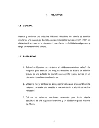 5
1. OBJETIVOS
1.1 GENERAL
Diseñar y construir una máquina hidráulica dobladora de tubería de sección
circular de una pulgada de diámetro, que permita realizar curvas entre 0º y 180º en
diferentes direcciones en el mismo tubo, que ofrezca confiabilidad en el proceso y
tenga un mantenimiento sencillo.
1.2 ESPECÍFICOS
1. Aplicar los diferentes conocimientos adquiridos en materiales y diseño de
máquinas para esbozar una máquina dobladora de tubería de sección
circular de una pulgada de diámetro que permita realizar curvas en un
mismo tubo en diferentes direcciones.
2. Utilizar la mayor cantidad de partes comerciales para el ensamble de la
máquina, haciendo más sencillo el mantenimiento y adquisición de los
repuestos.
3. Calcular los esfuerzos mecánicos necesarios para doblar tubería
estructural de una pulgada de diámetro, y un espesor de pared máximo
de 2.5mm.
 