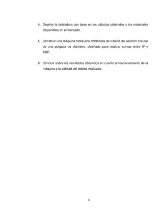 6
4. Diseñar la dobladora con base en los cálculos obtenidos y los materiales
disponibles en el mercado.
5. Construir una máquina hidráulica dobladora de tubería de sección circular
de una pulgada de diámetro, diseñada para realizar curvas entre 0º y
180º.
6. Concluir sobre los resultados obtenidos en cuanto al funcionamiento de la
máquina y la calidad del doblez realizado.
 