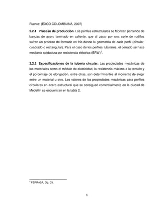 8
Fuente: (EXCO COLOMBIANA, 2007)
2.2.1 Proceso de producción. Los perfiles estructurales se fabrican partiendo de
bandas de acero laminado en caliente, que al pasar por una serie de rodillos
sufren un proceso de formado en frío dando la geometría de cada perfil (circular,
cuadrado o rectangular). Para el caso de los perfiles tubulares, el cerrado se hace
mediante soldadura por resistencia eléctrica (ERW)2
.
2.2.2 Especificaciones de la tubería circular. Las propiedades mecánicas de
los materiales como el módulo de elasticidad, la resistencia máxima a la tensión y
el porcentaje de elongación, entre otras, son determinantes al momento de elegir
entre un material u otro. Los valores de las propiedades mecánicas para perfiles
circulares en acero estructural que se consiguen comercialmente en la ciudad de
Medellín se encuentran en la tabla 2.
2
FERRASA, Op. Cit.
 