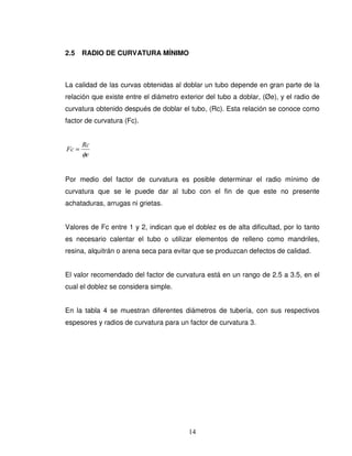14
2.5 RADIO DE CURVATURA MÍNIMO
La calidad de las curvas obtenidas al doblar un tubo depende en gran parte de la
relación que existe entre el diámetro exterior del tubo a doblar, (Øe), y el radio de
curvatura obtenido después de doblar el tubo, (Rc). Esta relación se conoce como
factor de curvatura (Fc).
e
Rc
Fc
φ
=
Por medio del factor de curvatura es posible determinar el radio mínimo de
curvatura que se le puede dar al tubo con el fin de que este no presente
achataduras, arrugas ni grietas.
Valores de Fc entre 1 y 2, indican que el doblez es de alta dificultad, por lo tanto
es necesario calentar el tubo o utilizar elementos de relleno como mandriles,
resina, alquitrán o arena seca para evitar que se produzcan defectos de calidad.
El valor recomendado del factor de curvatura está en un rango de 2.5 a 3.5, en el
cual el doblez se considera simple.
En la tabla 4 se muestran diferentes diámetros de tubería, con sus respectivos
espesores y radios de curvatura para un factor de curvatura 3.
 