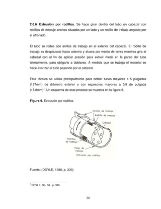 20
2.6.6 Extrusión por rodillos. Se hace girar dentro del tubo un cabezal con
rodillos de empuje anchos situados por un lado y un rodillo de trabajo angosto por
el otro lado.
El tubo se rodea con anillos de trabajo en el exterior del cabezal. El rodillo de
trabajo es desplazado hacia adentro y afuera por medio de levas mientras gira el
cabezal con el fin de aplicar presión para extruir metal en la pared del tubo
lateralmente, para obligarlo a doblarse. A medida que se trabaja el material se
hace avanzar el tubo pasando por el cabezal.
Esta técnica se utiliza principalmente para doblar tubos mayores a 5 pulgadas
(127mm) de diámetro exterior y con espesores mayores a 5/8 de pulgada
(15.8mm)7
. Un esquema de este proceso se muestra en la figura 9.
Figura 9. Extrusión por rodillos
Fuente: (DOYLE, 1980, p. 339)
7
DOYLE, Op. Cit., p. 339
 
