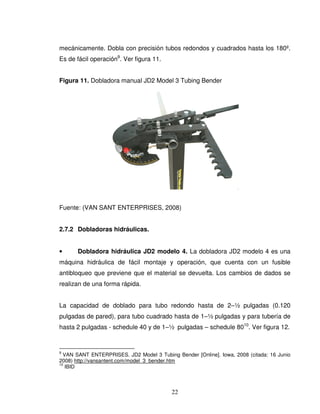22
mecánicamente. Dobla con precisión tubos redondos y cuadrados hasta los 180º.
Es de fácil operación9
. Ver figura 11.
Figura 11. Dobladora manual JD2 Model 3 Tubing Bender
Fuente: (VAN SANT ENTERPRISES, 2008)
2.7.2 Dobladoras hidráulicas.
• Dobladora hidráulica JD2 modelo 4. La dobladora JD2 modelo 4 es una
máquina hidráulica de fácil montaje y operación, que cuenta con un fusible
antibloqueo que previene que el material se devuelta. Los cambios de dados se
realizan de una forma rápida.
La capacidad de doblado para tubo redondo hasta de 2–½ pulgadas (0.120
pulgadas de pared), para tubo cuadrado hasta de 1–½ pulgadas y para tubería de
hasta 2 pulgadas - schedule 40 y de 1–½ pulgadas – schedule 8010
. Ver figura 12.
9
VAN SANT ENTERPRISES. JD2 Model 3 Tubing Bender [Online]. Iowa, 2008 (citada: 16 Junio
2008) http://vansantent.com/model_3_bender.htm
10
IBID
 