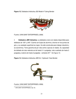 23
Figura 12. Dobladora hidráulica JD2 Model 4 Tubing Bender
Fuente: (VAN SANT ENTERPRISES, 2008)
• Dobladora JMR hidráulica. La dobladora viene con dados disponibles para
dobleces de 120º y 240º. Cuenta con bujes de aluminio y bronce en los puntos de
giro, y su acabado superficial es negro. Ha sido construida para trabajo industrial y
es económica. Tiene garantía de por vida contra rupturas en dados. Su capacidad
de doblado de tubo redondo es de hasta 2–½ pulgadas, tubo cuadrado de hasta 2
pulgadas y tubería de hasta 2 pulgadas - schedule 4011
. Ver figura 13.
Figura 13. Dobladora hidráulica JMR Air / Hydraulic Tube Bender
Fuente: (VAN SANT ENTERPRISES, 2008)
11
VAN SANT ENTERPRISES, Op. Cit.
 