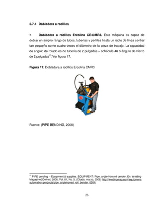 26
2.7.4 Dobladora a rodillos
• Dobladora a rodillos Ercolina CE40MR3. Esta máquina es capaz de
doblar un amplio rango de tubos, tuberías y perfiles hasta un radio de línea central
tan pequeño como cuatro veces el diámetro de la pieza de trabajo. La capacidad
de ángulo de rolado es de tubería de 2 pulgadas – schedule 40 o ángulo de hierro
de 2 pulgadas15
.Ver figura 17.
Figura 17. Dobladora a rodillos Ercolina CMR3
Fuente: (PIPE BENDING, 2008)
15
PIPE bending -- Equipment & supplies. EQUIPMENT: Pipe, angle-iron roll bender. En: Welding
Magazine [Online]. 2008, Vol. 81, No. 5, (Citada: marzo, 2008) http://weldingmag.com/equipment-
automation/products/pipe_angleironed_roll_bender_0501/
 