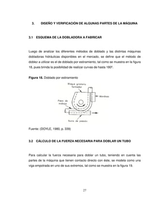 27
3. DISEÑO Y VERIFICACIÓN DE ALGUNAS PARTES DE LA MÁQUINA
3.1 ESQUEMA DE LA DOBLADORA A FABRICAR
Luego de analizar los diferentes métodos de doblado y las distintas máquinas
dobladoras hidráulicas disponibles en el mercado, se define que el método de
doblez a utilizar es el de doblado por estiramiento, tal como se muestra en la figura
18, pues brinda la posibilidad de realizar curvas de hasta 180º.
Figura 18. Doblado por estiramiento
Fuente: (DOYLE, 1980, p. 339)
3.2 CÁLCULO DE LA FUERZA NECESARIA PARA DOBLAR UN TUBO
Para calcular la fuerza necesaria para doblar un tubo, teniendo en cuenta las
partes de la máquina que tienen contacto directo con éste, se modela como una
viga empotrada en uno de sus extremos, tal como se muestra en la figura 19.
 