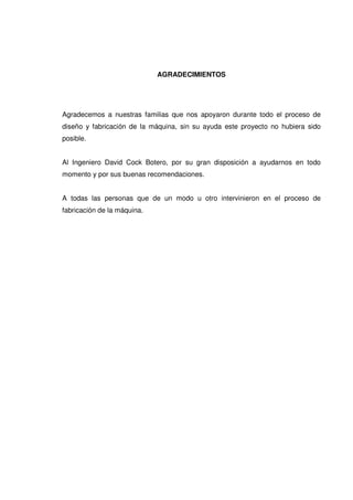 AGRADECIMIENTOS
Agradecemos a nuestras familias que nos apoyaron durante todo el proceso de
diseño y fabricación de la máquina, sin su ayuda este proyecto no hubiera sido
posible.
Al Ingeniero David Cock Botero, por su gran disposición a ayudarnos en todo
momento y por sus buenas recomendaciones.
A todas las personas que de un modo u otro intervinieron en el proceso de
fabricación de la máquina.
 
