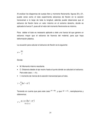 29
Al analizar los diagramas de cuerpo libre y momento flexionante, figuras 20 y 21,
puede verse como el tubo experimenta esfuerzos de flexión en la sección
transversal a lo largo de toda la longitud, además puede observarse que el
esfuerzo de flexión tiene un valor máximo en el extremo derecho, donde es
aplicada la fuerza F, pues allí el valor del momento flexionante es máximo.
Para doblar el tubo es necesario aplicarle a éste una fuerza tal que genere un
esfuerzo mayor que el esfuerzo de fluencia del material, para que haya
deformación plástica.
La ecuación para calcular el esfuerzo de flexión es la siguiente:
I
Mc
=σ
Donde:
• M: Momento interno resultante.
• C: Distancia desde el eje neutro hasta el punto donde se calculará el esfuerzo.
Para este caso Re=c .
• I: momento de inercia de la sección transversal para el tubo.
( )44
Re
4
RiI −=
π
Teniendo en cuenta que para este caso yσσ > , y que FLM = , reemplazamos y
obtenemos:
( )
cL
Riy
F
××
−××
>
4
Re 44
πσ
 