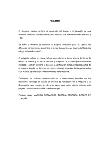 RESUMEN
El siguiente trabajo contiene el desarrollo del diseño y construcción de una
máquina hidráulica dobladora de tubería redonda que realiza dobleces entre 0º y
180º.
Se tomó la decisión de construir la máquina dobladora para así aplicar los
diferentes conocimientos adquiridos al cursar las carreras de Ingeniería Mecánica
e Ingeniería de Producción.
El proyecto incluye un marco teórico que orienta al lector acerca del tema de
doblez de tubería, y sobre los métodos y máquinas de doblado que existen en el
mercado. También contiene el diseño y la verificación de las principales partes de
la máquina, los planos de todas las piezas, fotos del ensamble de las partes reales
y un manual de operación y mantenimiento de la máquina.
Finalmente se incluyen recomendaciones y conclusiones basadas en los
resultados obtenidos en cuanto al proceso de fabricación de la máquina y su
desempeño, que pueden ser de gran ayuda para quien decida retomar este
proyecto o construir una dobladora de este tipo.
Palabras clave: MÁQUINA DOBLADORA, TUBERÍA REDONDA, DOBLEZ DE
TUBERÍA.
 