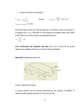 38
• Esfuerzo cortante en el pasador:
CORTANTE
CORTANTE
A
F
=τ Donde: 2
2
75.981
4
2
mmACORTANTE ==
πφ
MPaPASADORCORTANTE 41.4=τ
Asumiendo que el factor por falla de fatiga es 2, el esfuerzo máximo por fatiga en
el pasador sería τ MAX= 8.82 MPa. El límite elástico del pasador (acero AISI 1020)
es 207 MPa, por lo tanto el factor de seguridad del eje es:
23==
MAX
Sy
N
τ
3.4.3 Verificación del sujetador del tubo en c. En la figura 28 se puede
observar que sujetador del tubo en C podría fallar por desgarre.
Figura 28. Sujetador del tubo en C
Fuente: (Elaboración propia)
La fuerza aplicada será la máxima desarrolla por los cilindros (F=4333N). El
material de del sujetador del tubo en C es acero SA-36.
e=25.4mm
L=28.5mm
 