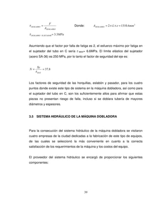 39
DESGARRO
DESGARRO
A
F
=τ Donde: 2
6.13102 mmeLADESGARRO =××=
MPaSUJETADORDESGARRO 3.3=τ
Asumiendo que el factor por falla de fatiga es 2, el esfuerzo máximo por fatiga en
el sujetador del tubo en C sería τ MAX= 6.6MPa. El límite elástico del sujetador
(acero SA-36) es 250 MPa, por lo tanto el factor de seguridad del eje es:
8.37==
MAX
Sy
N
τ
Los factores de seguridad de las horquillas, eslabón y pasador, para los cuatro
puntos donde existe este tipo de sistema en la máquina dobladora, así como para
el sujetador del tubo en C, son los suficientemente altos para afirmar que estas
piezas no presentan riesgo de falla, incluso si se doblara tubería de mayores
diámetros y espesores.
3.5 SISTEMA HIDRÁULICO DE LA MÁQUINA DOBLADORA
Para la consecución del sistema hidráulico de la máquina dobladora se visitaron
cuatro empresas de la ciudad dedicadas a la fabricación de este tipo de equipos,
de las cuales se seleccionó la más conveniente en cuanto a la correcta
satisfacción de los requerimientos de la máquina y los costos del equipo.
El proveedor del sistema hidráulico se encargó de proporcionar los siguientes
componentes:
 