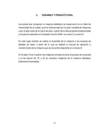 47
5. ENSAMBLE Y PRODUCTO FINAL
Las piezas que componen la máquina dobladora se maquinaron en un taller de
mecanizado de la ciudad, que fue seleccionado por su gran variedad de máquinas
y por el bajo costo de la mano de obra, a partir de la lista de partes proporcionada
y los planos realizados en Autodesk Inventor 2009, ver anexo C y anexo D.
En este lugar también se realizó el ensamble de la máquina y los ensayos de
doblado de tubos, a partir de lo cual se redactó el manual de operación y
mantenimiento de la máquina que se encuentra disponible en el anexo B.
En la tabla 10 se muestran las imágenes tomadas durante el proceso de ensamble,
y el las figuras 30, 31 y 32 se muestran imágenes de la máquina dobladora
totalmente ensamblada.
 