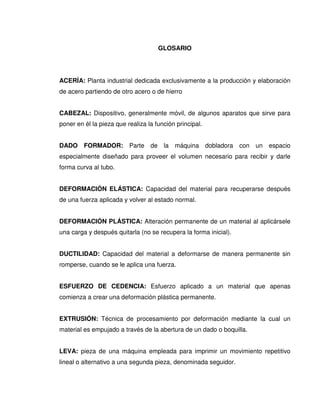GLOSARIO
ACERÍA: Planta industrial dedicada exclusivamente a la producción y elaboración
de acero partiendo de otro acero o de hierro
CABEZAL: Dispositivo, generalmente móvil, de algunos aparatos que sirve para
poner en él la pieza que realiza la función principal.
DADO FORMADOR: Parte de la máquina dobladora con un espacio
especialmente diseñado para proveer el volumen necesario para recibir y darle
forma curva al tubo.
DEFORMACIÓN ELÁSTICA: Capacidad del material para recuperarse después
de una fuerza aplicada y volver al estado normal.
DEFORMACIÓN PLÁSTICA: Alteración permanente de un material al aplicársele
una carga y después quitarla (no se recupera la forma inicial).
DUCTILIDAD: Capacidad del material a deformarse de manera permanente sin
romperse, cuando se le aplica una fuerza.
ESFUERZO DE CEDENCIA: Esfuerzo aplicado a un material que apenas
comienza a crear una deformación plástica permanente.
EXTRUSIÓN: Técnica de procesamiento por deformación mediante la cual un
material es empujado a través de la abertura de un dado o boquilla.
LEVA: pieza de una máquina empleada para imprimir un movimiento repetitivo
lineal o alternativo a una segunda pieza, denominada seguidor.
 