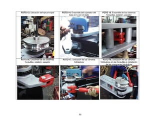 50
FOTO 13. Ubicación del eje principal FOTO 14. Ensamble del sujetador del
tubo en C con el dado
FOTO 15. Ensamble de los sistemas
horquillas, eslabón, pasador
FOTO 16. Ensamble de los sistemas
horquillas, eslabón, pasador
FOTO 17. Ubicación de los cilindros
hidráulicos
FOTO 18. Ubicación de los cilindros
hidráulicos en las horquillas e instalación
de las mangueras hidráulicas
 