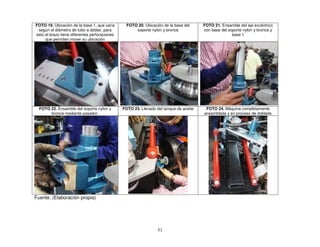 51
FOTO 19. Ubicación de la base 1, que varía
según el diámetro de tubo a doblar, para
esto el brazo tiene diferentes perforaciones
que permiten mover su ubicación
FOTO 20. Ubicación de la base del
soporte nylon y bronce
FOTO 21. Ensamble del eje excéntrico
con base del soporte nylon y bronce y
base 1
FOTO 22. Ensamble del soporte nylon y
bronce mediante pasador.
FOTO 23. Llenado del tanque de aceite FOTO 24. Máquina completamente
ensamblada y en proceso de doblado
Fuente: (Elaboración propia)
 