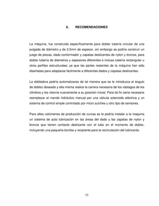 55
6. RECOMENDACIONES
La máquina, fue construida específicamente para doblar tubería circular de una
pulgada de diámetro y de 2.5mm de espesor, sin embargo se podría construir un
juego de piezas, dado conformador y zapatas deslizantes de nylon y bronce, para
doblar tubería de diámetros y espesores diferentes e incluso tubería rectangular u
otros perfiles estructurales; ya que las partes restantes de la máquina han sido
diseñadas para adaptarse fácilmente a diferentes dados y zapatas deslizantes.
La dobladora podría automatizarse de tal manera que se le introduzca el ángulo
de doblez deseado y ella misma realice la carrera necesaria de los vástagos de los
cilindros y los retorne nuevamente a su posición inicial. Para tal fin seria necesario
reemplazar el mando hidráulico manual por una válvula solenoide eléctrica y un
sistema de control simple controlado por micro suiches u otro tipo de sensores.
Para altos volúmenes de producción de curvas se le podría instalar a la maquina
un sistema de auto lubricación en las áreas del dado y las zapatas de nylon y
bronce que tienen contacto deslizante con el tubo en el momento de doblar,
incluyendo una pequeña bomba y recipiente para la recirculación del lubricante.
 