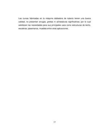 57
Las curvas fabricadas en la máquina dobladora de tubería tienen una buena
calidad, no presentan arrugas, grietas ni achataduras significativas; por lo cual
satisfacen las necesidades para sus principales usos como estructuras de techo,
escaleras, pasamanos, muebles entre otras aplicaciones.
 