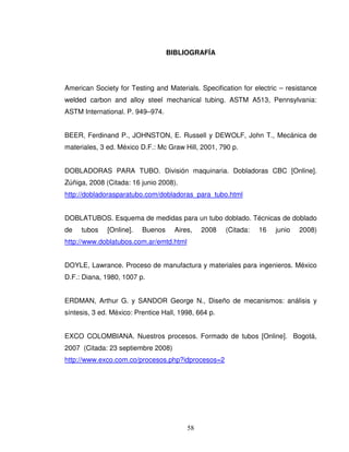 58
BIBLIOGRAFÍA
American Society for Testing and Materials. Specification for electric – resistance
welded carbon and alloy steel mechanical tubing. ASTM A513, Pennsylvania:
ASTM International. P. 949–974.
BEER, Ferdinand P., JOHNSTON, E. Russell y DEWOLF, John T., Mecánica de
materiales, 3 ed. México D.F.: Mc Graw Hill, 2001, 790 p.
DOBLADORAS PARA TUBO. División maquinaria. Dobladoras CBC [Online].
Zúñiga, 2008 (Citada: 16 junio 2008).
http://dobladorasparatubo.com/dobladoras_para_tubo.html
DOBLATUBOS. Esquema de medidas para un tubo doblado. Técnicas de doblado
de tubos [Online]. Buenos Aires, 2008 (Citada: 16 junio 2008)
http://www.doblatubos.com.ar/emtd.html
DOYLE, Lawrance. Proceso de manufactura y materiales para ingenieros. México
D.F.: Diana, 1980, 1007 p.
ERDMAN, Arthur G. y SANDOR George N., Diseño de mecanismos: análisis y
síntesis, 3 ed. México: Prentice Hall, 1998, 664 p.
EXCO COLOMBIANA. Nuestros procesos. Formado de tubos [Online]. Bogotá,
2007 (Citada: 23 septiembre 2008)
http://www.exco.com.co/procesos.php?idprocesos=2
 