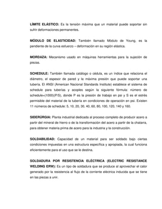 LÍMITE ELÁSTICO: Es la tensión máxima que un material puede soportar sin
sufrir deformaciones permanentes.
MÓDULO DE ELASTICIDAD: También llamado Módulo de Young, es la
pendiente de la curva esfuerzo – deformación en su región elástica.
MORDAZA: Mecanismo usado en máquinas herramientas para la sujeción de
piezas.
SCHEDULE: También llamada catálogo o cédula, es un índice que relaciona el
diámetro, el espesor de pared y la máxima presión que puede soportar una
tubería. El ANSI (American Nacional Standards Institute) establece el sistema de
schedule para tuberías y acoples según la siguiente fórmula: número de
schedule=(1000)(P/S), donde P es la presión de trabajo en psi y S es el estrés
permisible del material de la tubería en condiciones de operación en psi. Existen
11 números de schedule: 5, 10, 20, 30, 40, 60, 80, 100, 120, 140 y 160.
SIDERÚRGIA: Planta industrial dedicada al proceso completo de producir acero a
partir del mineral de hierro o de la transformación del acero a partir de la chatarra,
para obtener materia prima de acero para la industria y la construcción.
SOLDABILIDAD: Capacidad de un material para ser soldado bajo ciertas
condiciones impuestas en una estructura específica y apropiada, la cual funciona
eficientemente para el uso que se le destina.
SOLDADURA POR RESISTENCIA ELÉCTRICA (ELECTRIC RESISTANCE
WELDING ERW): Es un tipo de soldadura que se produce al aprovechar el calor
generado por la resistencia al flujo de la corriente eléctrica inducida que se tiene
en las piezas a unir.
 