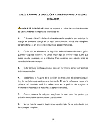 61
ANEXO B. MANUAL DE OPERACIÓN Y MANTENIMIENTO DE LA MÁQUINA
DOBLADORA
ANTES DE COMENZAR: Antes de empezar a utilizar la máquina dobladora
de tubería redonda es importante cerciorarse de:
1. El área de ubicación de la máquina debe ser la apropiada para este tipo de
trabajo. Es elemental trabajar en un lugar bien iluminado, nunca a la intemperie,
así como tampoco en presencia de líquidos o gases inflamables.
2. Contar con los elementos de seguridad industrial necesarios como gafas,
guantes y zapatos cubiertos. No utilice ningún tipo de joyería o ropa suelta que
pueda quedar enredada en la máquina. Para personas con cabello largo se
recomienda llevarlo recogido.
3. Evitar contacto con las partes que estén en movimiento para evadir posibles
lesiones personales.
4. Desconectar la máquina de la conexión eléctrica antes de realizar cualquier
tipo de movimiento de partes o mantenimiento. El suiche del guarda motor y la
palanca del comando hidráulico deben estar en la posición de apagado al
momento de reconectar la máquina a la conexión eléctrica.
5. Cuando conecte la máquina asegúrese de que todas las partes que
entrarán en moviendo estén libres de obstrucciones.
6. Nunca deje la máquina funcionando desatendida. No se retire hasta que
ésta pare por completo.
 
