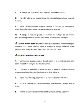 62
7. Al trabajar con tubería muy larga sopórtela en su extremo libre.
8. No doble tubería con características diferentes de la especificada para ésta
máquina.
9. Tener cuidado al mover cualquier parte de la máquina, ya que algunas,
como el dado formador, pueden ser extremadamente pesadas.
10. Al apagar la máquina guarde por completo los vástagos de los cilindros
para evitar desgaste en los mismos y no afectar el sello con los empaques.
SUMINISTRO DE ELECTRICIDAD: La máquina dobladora está diseñada para
funcionar a 220 voltios trifásico, operar la máquina a voltajes diferentes puede
incrementar el riesgo de daños, incendios y lesiones personales.
INSTRUCCIONES DE OPERACIÓN:
1. Verificar que los accesorios de doblado estén en la posición correcta, tales
como el dado formador y las zapatas deslizantes.
2. Chequear el apriete de todas las partes y la ausencia de objetos sueltos
que puedan afectar el correcto funcionamiento de la máquina.
3. Poner el suiche del guardamotor en la posición de encendido “ON”.
4. Rociar el dado formador y las zapatas de nylon y bronce con lubricante en
spray.
5. Insertar la tubería a doblar entre el dado y el sujetador del tubo en C.
 