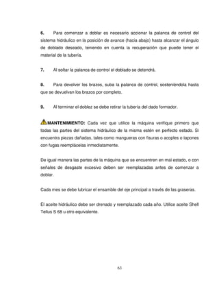 63
6. Para comenzar a doblar es necesario accionar la palanca de control del
sistema hidráulico en la posición de avance (hacia abajo) hasta alcanzar el ángulo
de doblado deseado, teniendo en cuenta la recuperación que puede tener el
material de la tubería.
7. Al soltar la palanca de control el doblado se detendrá.
8. Para devolver los brazos, suba la palanca de control, sosteniéndola hasta
que se devuelvan los brazos por completo.
9. Al terminar el doblez se debe retirar la tubería del dado formador.
MANTENIMIENTO: Cada vez que utilice la máquina verifique primero que
todas las partes del sistema hidráulico de la misma estén en perfecto estado. Si
encuentra piezas dañadas, tales como mangueras con fisuras o acoples o tapones
con fugas reemplácelas inmediatamente.
De igual manera las partes de la máquina que se encuentren en mal estado, o con
señales de desgaste excesivo deben ser reemplazadas antes de comenzar a
doblar.
Cada mes se debe lubricar el ensamble del eje principal a través de las graseras.
El aceite hidráulico debe ser drenado y reemplazado cada año. Utilice aceite Shell
Tellus S 68 u otro equivalente.
 