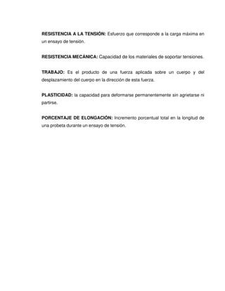 RESISTENCIA A LA TENSIÓN: Esfuerzo que corresponde a la carga máxima en
un ensayo de tensión.
RESISTENCIA MECÁNICA: Capacidad de los materiales de soportar tensiones.
TRABAJO: Es el producto de una fuerza aplicada sobre un cuerpo y del
desplazamiento del cuerpo en la dirección de esta fuerza.
PLASTICIDAD: la capacidad para deformarse permanentemente sin agrietarse ni
partirse.
PORCENTAJE DE ELONGACIÓN: Incremento porcentual total en la longitud de
una probeta durante un ensayo de tensión.
 