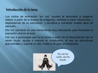 Los cortos de animación “sin voz” ayudan al alumnado a imaginar
relatos a partir de la lectura de imágenes, también a crea...