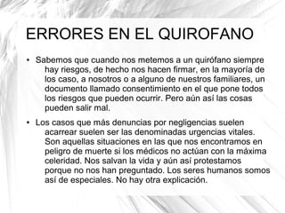 ERRORES EN EL QUIROFANO
●

●

Sabemos que cuando nos metemos a un quirófano siempre
hay riesgos, de hecho nos hacen firmar, en la mayoría de
los caso, a nosotros o a alguno de nuestros familiares, un
documento llamado consentimiento en el que pone todos
los riesgos que pueden ocurrir. Pero aún así las cosas
pueden salir mal.
Los casos que más denuncias por negligencias suelen
acarrear suelen ser las denominadas urgencias vitales.
Son aquellas situaciones en las que nos encontramos en
peligro de muerte si los médicos no actúan con la máxima
celeridad. Nos salvan la vida y aún así protestamos
porque no nos han preguntado. Los seres humanos somos
así de especiales. No hay otra explicación.

 