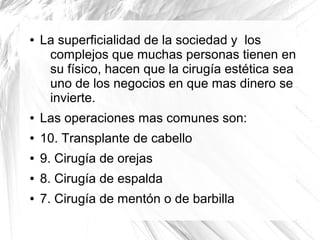 ●

La superficialidad de la sociedad y los
complejos que muchas personas tienen en
su físico, hacen que la cirugía estética sea
uno de los negocios en que mas dinero se
invierte.

●

Las operaciones mas comunes son:

●

10. Transplante de cabello

●

9. Cirugía de orejas

●

8. Cirugía de espalda

●

7. Cirugía de mentón o de barbilla

 